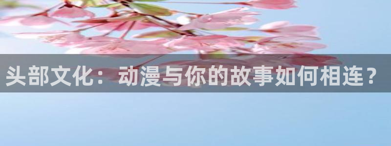 樱花动漫网专注：头部文化：动漫与你的故事如何相连？